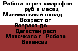 Работа через смартфон 9.000 руб в месяц › Минимальный оклад ­ 9 000 › Возраст от ­ 20 › Возраст до ­ 40 - Дагестан респ., Махачкала г. Работа » Вакансии   